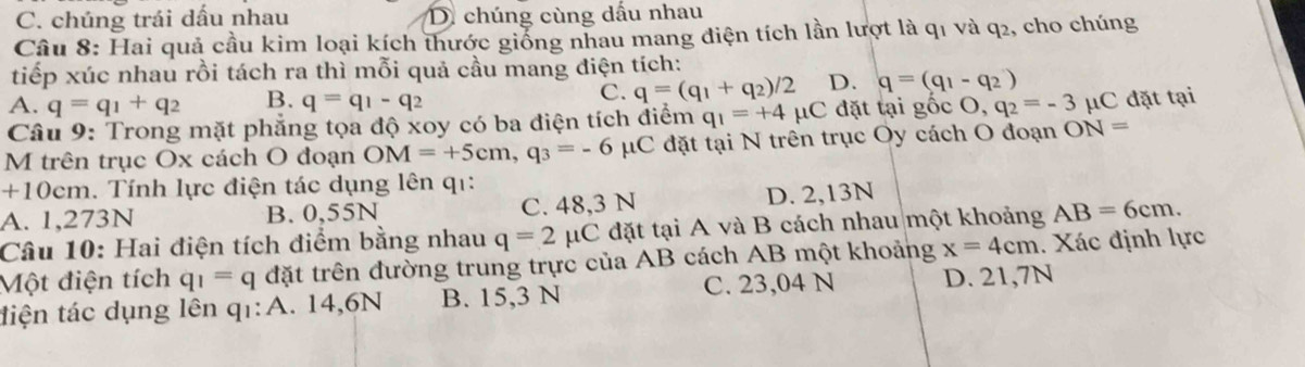 C. chúng trái dấu nhau D. chúng cùng dấu nhau
Câu 8: Hai quả cầu kim loại kích thước giống nhau mang điện tích lần lượt là q1 và q2, cho chúng
tiếp xúc nhau rồi tách ra thì mỗi quả cầu mang điện tích:
A. q=q_1+q_2 B. q=q_1-q_2
C. q=(q_1+q_2)/2 D. q=(q_1-q_2)
Câu 9: Trong mặt phẳng tọa độ xoy có ba điện tích điểm q_1=+4mu C đặt tại gocO, q_2=-3 μC đặt tại
M trên trục Ox cách O đoạn OM=+5cm, q_3=-6 μC đặt tại N trên trục Oy cách O đoạn ON=
+10cm. Tính lực điện tác dụng lên qı:
A. 1,273N B. 0,55N C. 48,3 N D. 2,13N
Câu 10: Hai điện tích điểm bằng nhau q=2mu C đặt tại A và B cách nhau một khoảng AB=6cm. 
Một điện tích q_1=q đặt trên đường trung trực của AB cách AB một khoảng x=4cm. Xác định lực
tiện tác dụng lên q1:A. 14,6N B. 15,3 N C. 23,04 N D. 21,7N