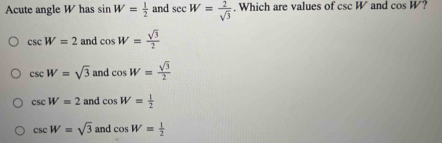 Acute angle W has sin W= 1/2  and sec W= 2/sqrt(3) . Which are values of csc W and cos W ?
csc W=2 and cos W= sqrt(3)/2 
csc W=sqrt(3) and cos W= sqrt(3)/2 
csc W=2 and cos W= 1/2 
csc W=sqrt(3) and cos W= 1/2 