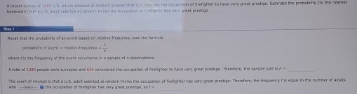 A recest survey of 1080 U.S. adohs selected at rondom showed that 634 corsider the occupation of firenighter to have very greet prestige. Estimate the probability (to the neares 
hundredth) Mat a U.S. adut selected at random thinko the occupation of Froighier has very great prestige 
Becall that the resbefrlity of an event hased on reiative frequency uses the formula 
arobablity of event = relative frequend = f/n , 
where f is the frequency of the event occumence in a sample of n pbervations . 
A setal of 1080 people were surveyed and 634 considered the occupation of firefighter to have very great prestige. Therefore, the sample size is n 
The event of interest is that a U.S. aduit selected at random thimes the occupation of firefighter has very great prestige. Therefore, the frequency f is equal to the number of adults 
who ---aes--- i4 the occupation of firefighter has very great pressige, so