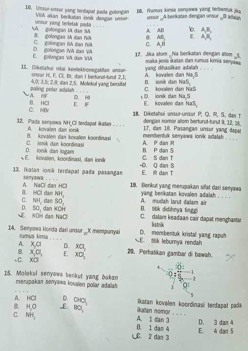 Unsur-unsur yang terdapat pada golongan 16. Rumus kimia senyawa yang terbentuk jika
VIIA akan berikatan ionik dengan unsur- unsur_15 A berikatan dengan unsur _20B adalah
unsur yang terletak pada . . . .
A. golongan IA dan IIA A. AB o. A_2B_3
B. golongan IA dan IVA B. AB_2 E. A_3B_2
C. golongan IIA dan IVA C. A_2B
D. golongan IVA dan VA
E. golongan VA dan VIA 17. Jika atom _Na berikatan dengan atom _15S,
maka jenis ikatan dan rumus kimia senyawa
11. Diketahui nilai keelektronegatifan unsur- yang dihasilkan adalah_ म  
unsur H, F, Cl, Br, dan I berturut-turut 2,1; A. kovalen dan Na_2S
4,0; 3,5; 2,8; dan 2,5. Molekul yang bersifat B. ionik dan NaS_2
paling polar adalah . . . . C. kovalen dan NaS
A. HF D. HI D. ionik dan Na,S
B. HCl E. IF E. kovalen dan NaS_2
C. HBr 18. Diketahui unsur-unsur P, Q, R, S, dan T
dengan nomor atom berturut-turut 9, 12, 16,
12. Pada senyawa NH Cl terdapat ikatan . . . . 17, dan 18. Pasangan unsur yang dapat
A. kovalen dan ionik
B. kovalen dan kovalen koordinasi membentuk senyawa ionik adalah . . . .
C. ionik dan koordinasi A. P dan R
D. ionik dan logam B. P dan S
E. kovalen, koordinasi, dan ionik C. S dan T
D. Q dan S
13. Ikatan ionik terdapat pada pasangan E. R dan T
senyawa . . . .
A. NaCl dan HCl 19. Berikut yang merupakan sifat dari senyawa
B. HCl dan NH_3 yang berikatan kovalen adalah . . . .
C. NH_3 dan SO_3 A. mudah larut dalam air
D. SO_3 dan KOH B. titik didihnya tinggi
E. KOH dan NaCl C. dalam keadaan cair dapat menghantar
listrik
_
14. Senyawa klorida dari unsur  X mempunyaï 20 D. membentuk kristal yang rapuh
rumus kimia . .
E. titik leburnya rendah
A. X_2Cl D. XCl_2 20. Perhatikan gambar di bawah.
B. X_2Cl_3 E.
、C. XCI XCl_3
4 0
-1
15. Molekul senyawa berikut yang bukan 0 ς -2
merupakan senyawa kovalen polar adalah
3 0
A. HCI D.
5
B. H_2O -E. CHCl_3 Ikatan kovalen koordinasi terdapat pada
BCl_2
ikatan nomor . . . .
C. NH_3 A. 1 dan 3 _D. 3 dan 4
B. 1 dan 4 E. 4 dan 5
. 2 dan 3