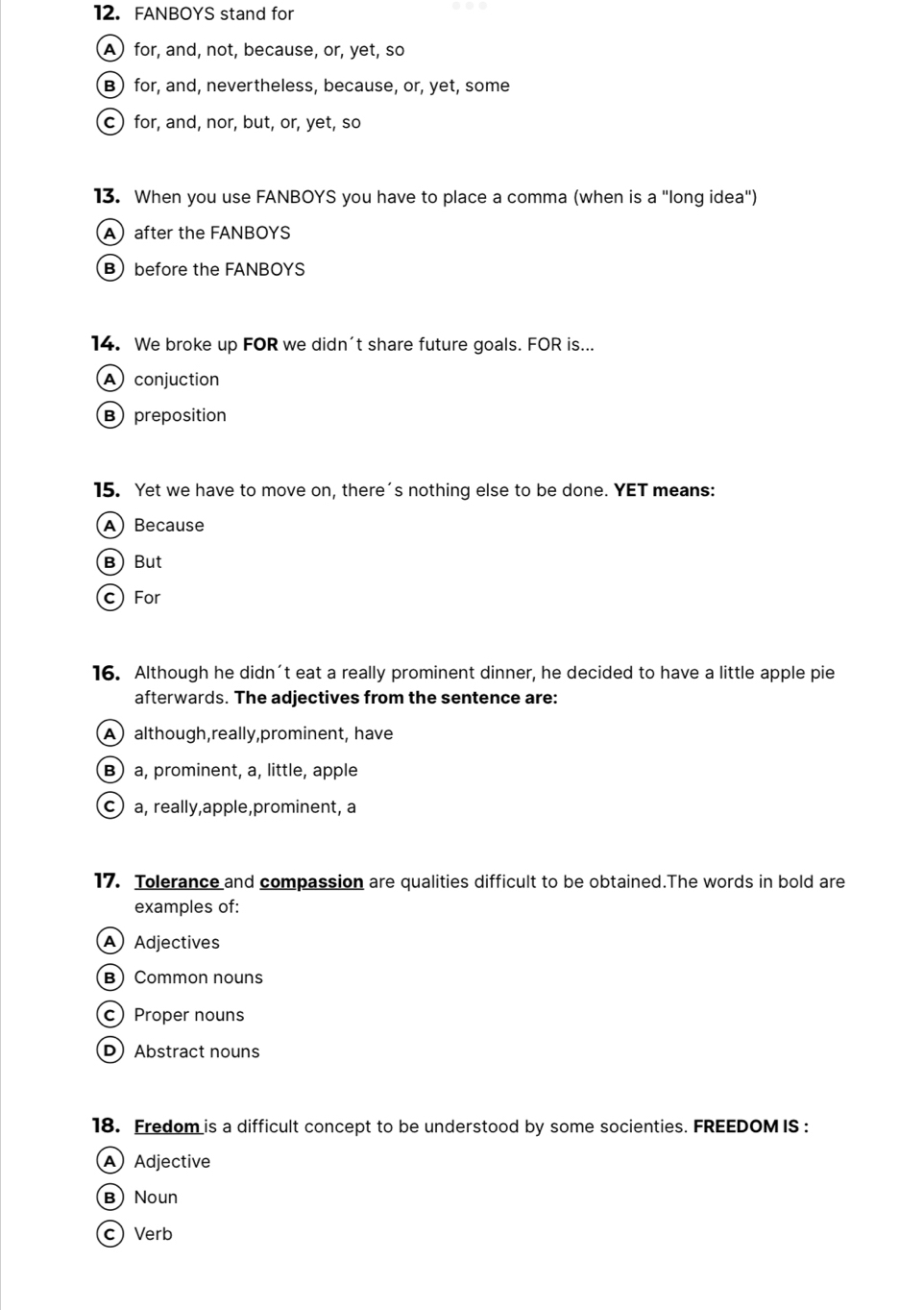 FANBOYS stand for
A)for, and, not, because, or, yet, so
B) for, and, nevertheless, because, or, yet, some
c) for, and, nor, but, or, yet, so
13. When you use FANBOYS you have to place a comma (when is a "long idea")
A)after the FANBOYS
Bbefore the FANBOYS
14. We broke up FOR we didn't share future goals. FOR is...
A conjuction
B preposition
15. Yet we have to move on, there's nothing else to be done. YET means:
A Because
BBut
c For
16. Although he didn't eat a really prominent dinner, he decided to have a little apple pie
afterwards. The adjectives from the sentence are:
A although,really,prominent, have
B) a, prominent, a, little, apple
c) a, really,apple,prominent, a
17. Tolerance and compassion are qualities difficult to be obtained.The words in bold are
examples of:
A Adjectives
B) Common nouns
cProper nouns
D) Abstract nouns
18. Fredom is a difficult concept to be understood by some socienties. FREEDOM IS :
A Adjective
B Noun
cVerb