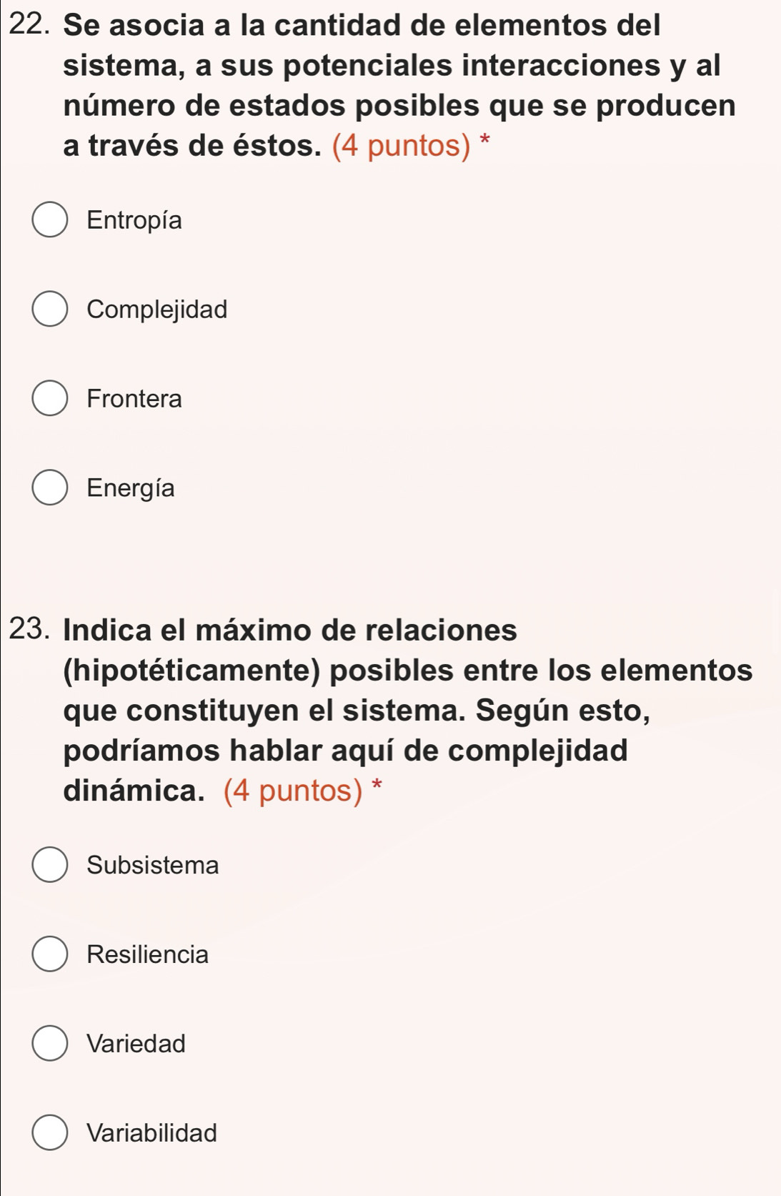 Se asocia a la cantidad de elementos del
sistema, a sus potenciales interacciones y al
número de estados posibles que se producen
a través de éstos. (4 puntos) *
Entropía
Complejidad
Frontera
Energía
23. Indica el máximo de relaciones
(hipotéticamente) posibles entre los elementos
que constituyen el sistema. Según esto,
podríamos hablar aquí de complejidad
dinámica. (4 puntos) *
Subsistema
Resiliencia
Variedad
Variabilidad