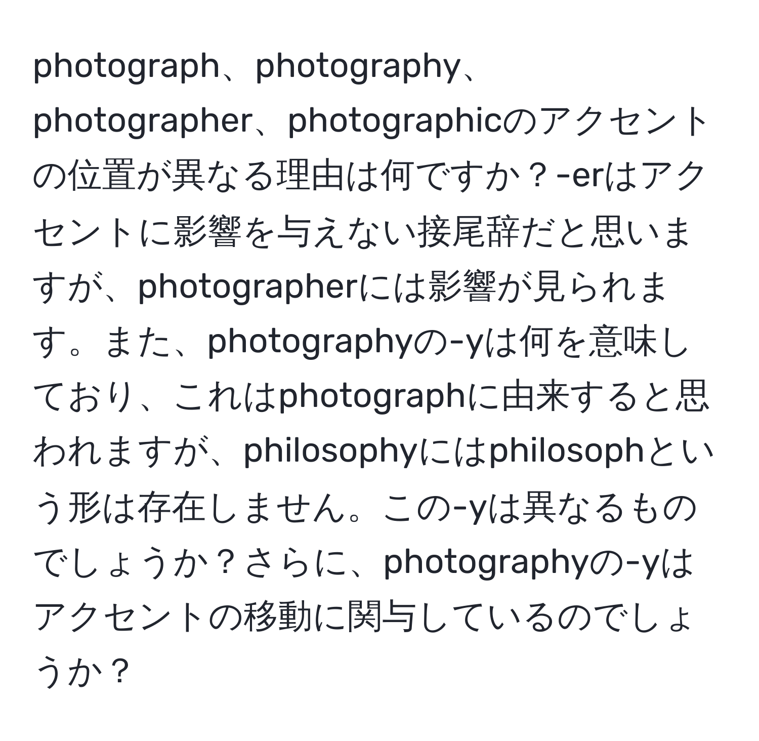 photograph、photography、photographer、photographicのアクセントの位置が異なる理由は何ですか？-erはアクセントに影響を与えない接尾辞だと思いますが、photographerには影響が見られます。また、photographyの-yは何を意味しており、これはphotographに由来すると思われますが、philosophyにはphilosophという形は存在しません。この-yは異なるものでしょうか？さらに、photographyの-yはアクセントの移動に関与しているのでしょうか？