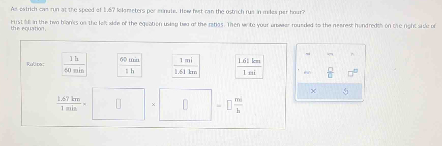 An ostrich can run at the speed of 1.67 kilometers per minute. How fast can the ostrich run in miles per hour? 
First fill in the two blanks on the left side of the equation using two of the ratios. Then write your answer rounded to the nearest hundredth on the right side of 
the equation.
mi km h 
Ratios:  1h/60min   60min/1h   1mi/1.61km   (1.61km)/1mi  min  □ /□   
× 5
 (1.67km)/1min * □ * □ = =□  mi/h 