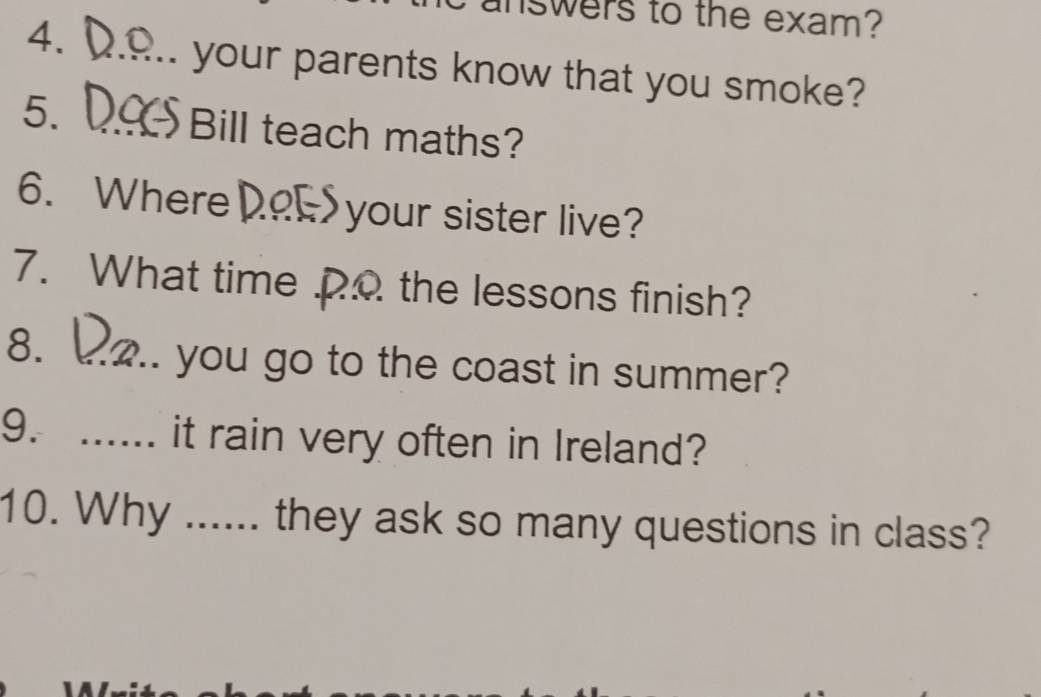 answers to the exam? 
4. 
_your parents know that you smoke? 
5. _Bill teach maths? 
6. Where _your sister live? 
7. What time po the lessons finish? 
8. _.. you go to the coast in summer? 
9. ...... it rain very often in Ireland? 
10. Why ...... they ask so many questions in class?