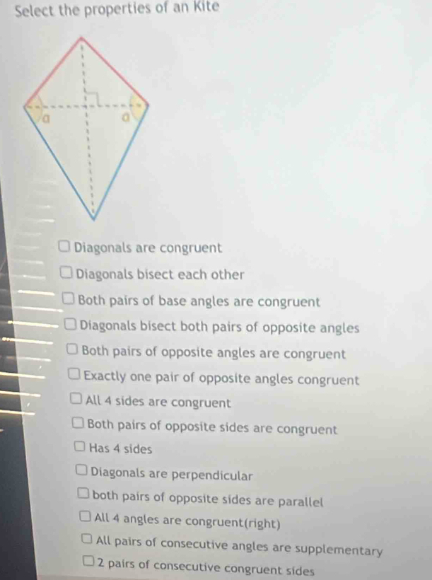 Select the properties of an Kite
Diagonals are congruent
Diagonals bisect each other
Both pairs of base angles are congruent
Diagonals bisect both pairs of opposite angles
Both pairs of opposite angles are congruent
Exactly one pair of opposite angles congruent
All 4 sides are congruent
Both pairs of opposite sides are congruent
Has 4 sides
Diagonals are perpendicular
both pairs of opposite sides are parallel
All 4 angles are congruent(right)
All pairs of consecutive angles are supplementary
2 pairs of consecutive congruent sides