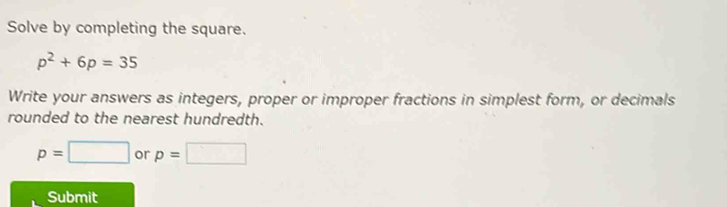 Solve by completing the square.
p^2+6p=35
Write your answers as integers, proper or improper fractions in simplest form, or decimals 
rounded to the nearest hundredth.
p=□ or p=□
Submit