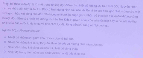 Phận bố theo vi độ địa lý là một trong những đặc điểm của nhiệt độ không khí trên Trái Đất. Nguyên nhân
của sự khác biệt này là do Trái Đất có hình dạng hình cầu nên khi lên vĩ độ cao hơn, góc chiều sáng của mặt
trời (góc nhập xạ) càng nhỏ dẫn đến lượng nhiệt nhận được giảm. Phân bố theo lục địa và đại dương cũng
là một đặc điểm của nhiệt độ không khí trên Trái Đất. Nguyên nhân của sự khác biệt này là do sự hấp thụ
nhiệt của đất, nước khác nhau và tính chất lục địa tăng dần khi càng xa đại dương...
Nguồn: https://bancanbiet.vn/
A. Nhiệt độ không khí giảm dấn từ xích đạo về hai cực.
B. Nhiệt độ không khí có sự thay đổi theo độ đốc và hướng phơi của sườn núi.
C. Nhiệt độ không khí càng xa biển thì nhiệt độ càng thấp.
D. Nhiệt độ trung bình năm cao nhất và thấp nhất đều ở lục địa.