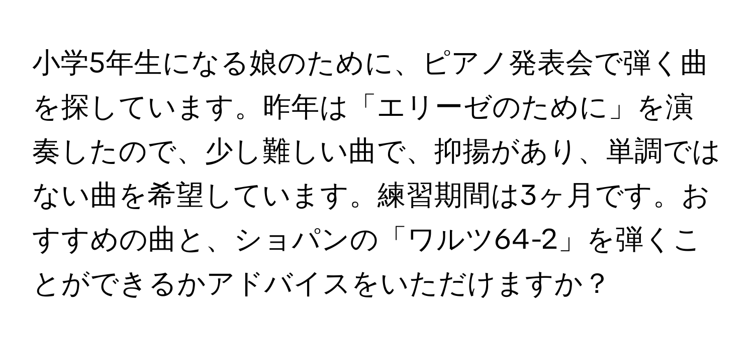 小学5年生になる娘のために、ピアノ発表会で弾く曲を探しています。昨年は「エリーゼのために」を演奏したので、少し難しい曲で、抑揚があり、単調ではない曲を希望しています。練習期間は3ヶ月です。おすすめの曲と、ショパンの「ワルツ64-2」を弾くことができるかアドバイスをいただけますか？