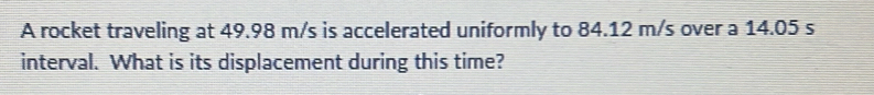A rocket traveling at 49.98 m/s is accelerated uniformly to 84.12 m/s over a 14.05 s
interval. What is its displacement during this time?