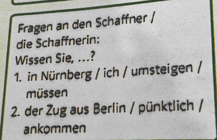 Fragen an den Schaffner / 
die Schaffnerin: 
Wissen Sie, ..? 
1. in Nürnberg / ich / umsteigen / 
müssen 
2. der Zug aus Berlin / pünktlich / 
ankommen