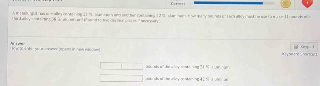 A metallurgist has one alloy containing 21 % aluminum and another containing 42 % aluminum. How many pounds of each alloy must he use to make 41 pounds of a
third alloy containing 38 % aluminum? (Round to two decimal places if necessary.)
Answer Keypad
How to enter your answer (opens in new window)
Keyboard Shortcuts
pounds of the alloy containing 21 % aluminum
pounds of the alloy containing 42 % aluminum