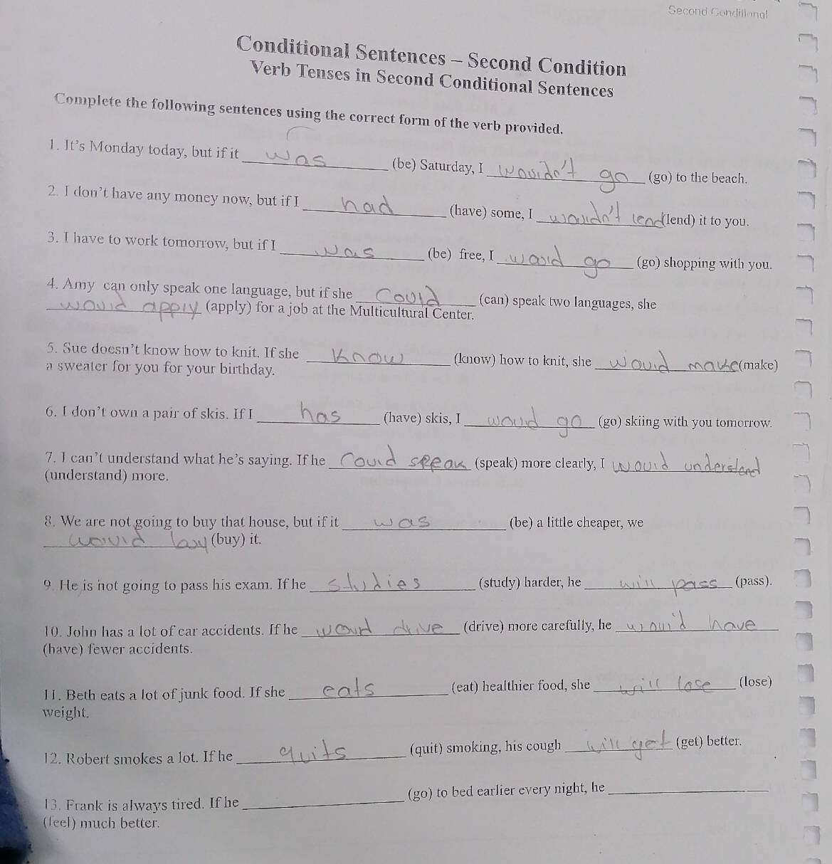 Second Gondilional 
Conditional Sentences - Second Condition 
Verb Tenses in Second Conditional Sentences 
Complete the following sentences using the correct form of the verb provided. 
1. It's Monday today, but if it_ (be) Saturday, I 
_(go) to the beach. 
2. I don’t have any money now, but if I _(have) some, I_ (lend) it to you. 
3. I have to work tomorrow, but if I _(be) free, I 
_(go) shopping with you. 
4. Amy can only speak one language, but if she _(can) speak two languages, she 
_(apply) for a job at the Multicultural Center. 
5. Sue doesn’t know how to knit. If she _(know) how to knit, she 
a sweater for you for your birthday. 
_(make) 
6. I don’t own a pair of skis. If I _(have) skis, I_ (go) skiing with you tomorrow. 
7. I can’t understand what he’s saying. If he _(speak) more clearly, I 
(understand) more. 
_ 
8. We are not going to buy that house, but if it _(be) a little cheaper, we 
_(buy) it. 
9. He is not going to pass his exam. If he _(study) harder, he _(pass). 
10. John has a lot of car accidents. If he _(drive) more carefully, he_ 
(have) fewer accidents. 
11. Beth eats a lot of junk food. If she _(eat) healthier food, she_ 
(lose) 
weight. 
12. Robert smokes a lot. If he _(quit) smoking, his cough_ 
(get) better. 
13. Frank is always tired. If he_ (go) to bed earlier every night, he_ 
(feel) much better.