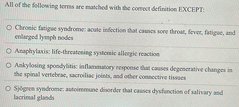 All of the following terms are matched with the correct definition EXCEPT:
Chronic fatigue syndrome: acute infection that causes sore throat, fever, fatigue, and
enlarged lymph nodes
Anaphylaxis: life-threatening systemic allergic reaction
Ankylosing spondylitis: inflammatory response that causes degenerative changes in
the spinal vertebrae, sacroiliac joints, and other connective tissues
Sjögren syndrome: autoimmune disorder that causes dysfunction of salivary and
lacrimal glands