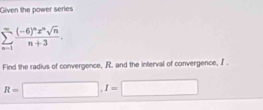 Given the power series
sumlimits _(n=1)^(∈fty)frac (-6)^nx^nsqrt(n)n+3. 
Find the radius of convergence, R. and the interval of convergence, I.
R=□ , I=□