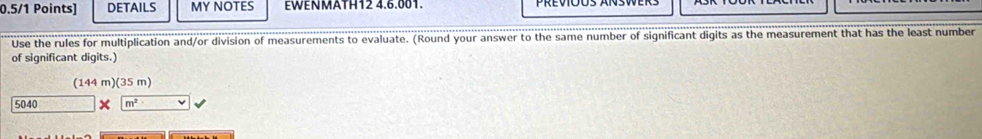 DETAILS MY NOTES EWENMATH12 4.6.001. 
Use the rules for multiplication and/or division of measurements to evaluate. (Round your answer to the same number of significant digits as the measurement that has the least number 
of significant digits.) 
(144 m) (35 m)
5040 m^2