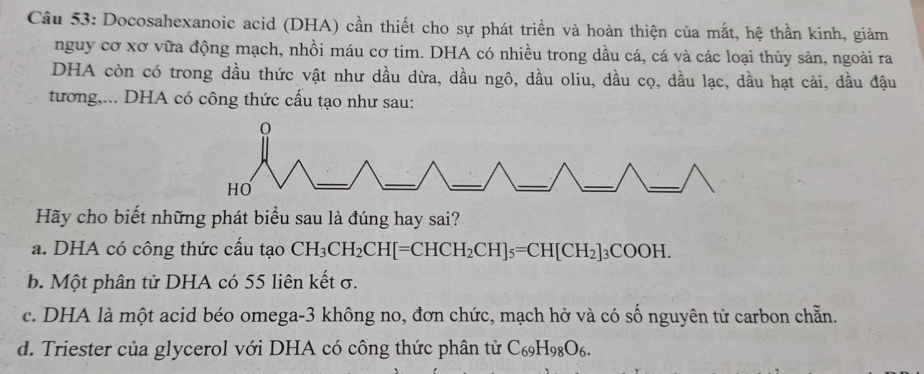 Docosahexanoic acid (DHA) cần thiết cho sự phát triển và hoàn thiện của mắt, hệ thần kinh, giảm
nguy cơ xơ vữa động mạch, nhồi máu cơ tim. DHA có nhiều trong dầu cá, cá và các loại thủy sản, ngoài ra
DHA còn có trong dầu thức vật như dầu dừa, dầu ngô, dầu oliu, dầu cọ, dầu lạc, dầu hạt cải, dầu đậu
tương,... DHA có công thức cấu tạo như sau:
Hãy cho biết những phát biểu sau là đúng hay sai?
a. DHA có công thức cấu tạo CH_3CH_2CH[=CHCH_2CH]_5=CH[CH_2]_3COOH.
b. Một phân tử DHA có 55 liên kết σ.
c. DHA là một acid béo omega- 3 không no, đơn chức, mạch hở và có số nguyên tử carbon chẵn.
d. Triester của glycerol với DHA có công thức phân tử C_69H_98O_6.