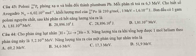 Poloni _(84)^(210)P_0 phóng xạ α và biến đổi thành plumbum Pb. Mỗi phân rã toả ra 6,3 MeV. Cho biết số
Avogadro N_A=6,02.10^(23)mol^(-1) , khổi lượng mol của _(84)^(210)Po l 10 g/mol, , 1MeV=1,6.10^(-13)J. . Ban đầu có 1 gam
poloni nguyên chất, sau khi phân rã hết năng lượng tỏa ra là
A. 1,81.10^(20)MeV. B. 28,896.10^9J. C. 28,896.10^8J. D. 1,81.10^(21)MeV. 
Câu 44: Cho phản ứng hạt nhân _1^(1H+_3^7Lito _2^4He+X. Năng lượng tỏa ra khi tổng hợp được 1 mol helium theo
phản ứng này là 5, 2.10^24) F MeV. Năng lượng tỏa ra của một phản ứng hạt nhân trên là
A. 69,2 MeV. B. 34,6 MeV. C. 17,3 MeV. D. 51,9 MeV.