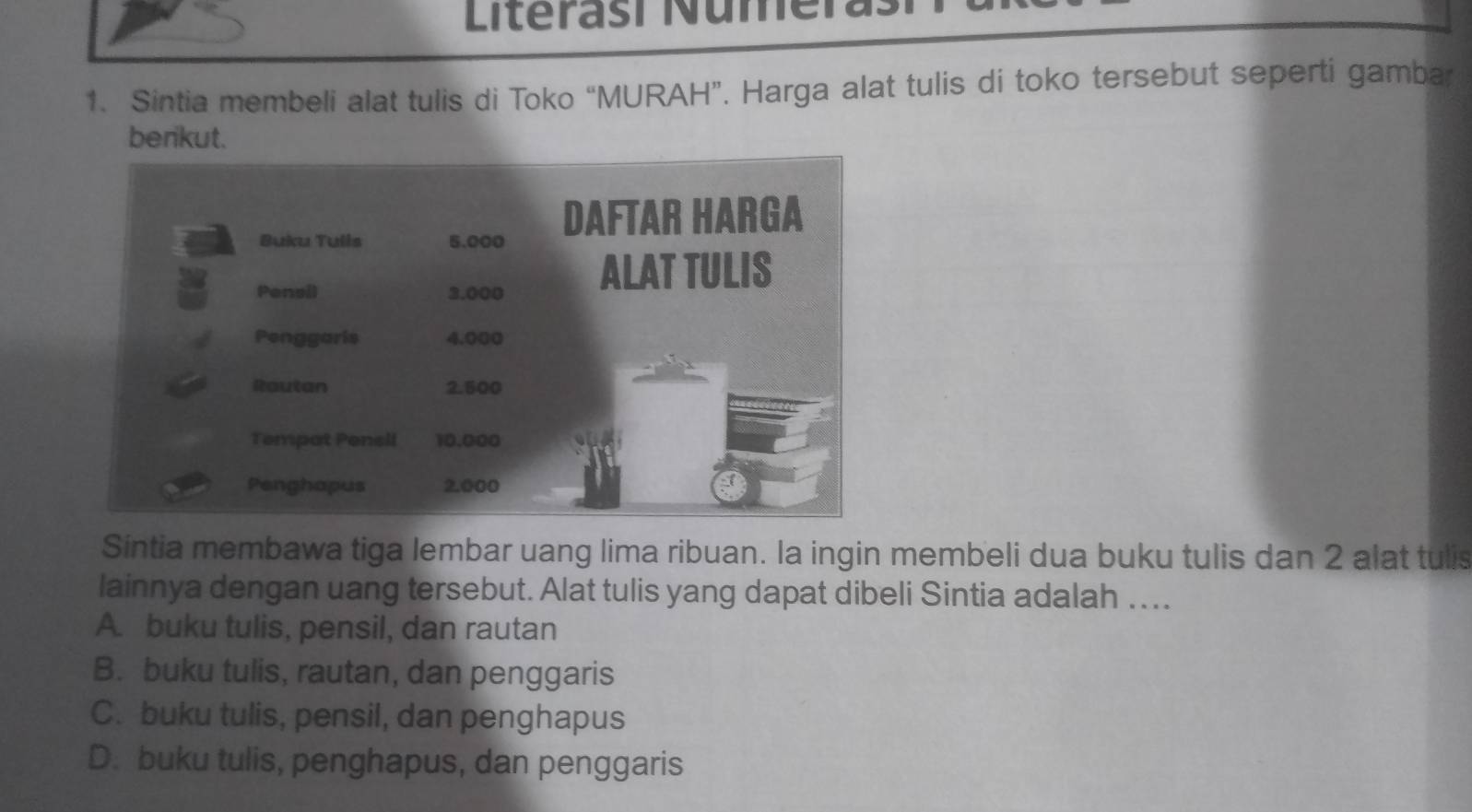 Literasí Numera
1. Sintia membeli alat tulis di Toko “MURAH”. Harga alat tulis di toko tersebut seperti gambar
benkut.
Síntia membawa tiga lembar uang lima ribuan. la ingin membeli dua buku tulis dan 2 alat tulis
lainnya dengan uang tersebut. Alat tulis yang dapat dibeli Sintia adalah …..
A. buku tulis, pensil, dan rautan
B. buku tulis, rautan, dan penggaris
C. buku tulis, pensil, dan penghapus
D. buku tulis, penghapus, dan penggaris