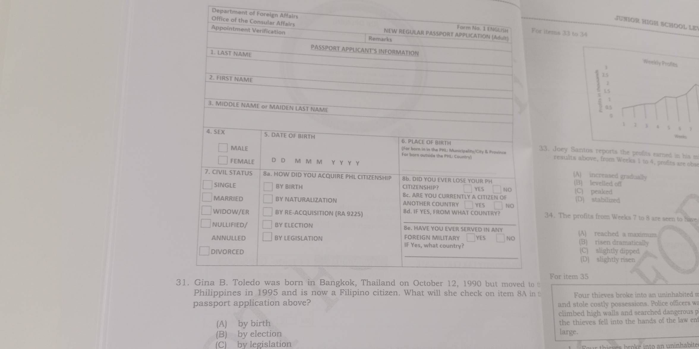 Department of Foreign Afor items 33 to 34
JUNIOR HIGH SCHOOL LEV
33. Joey Santos reports the profits earned in his m
results above, from Weeks 1 to 4, profits are obse
(A) increased gradually
(B) levelled off
(C) peaked
(D) stabilized
34. The profits from Weeks 7 to 8 are seen to have
(A) reached a maximum
(B) risen dramatically
(C) slightly dipped
(D) slightly risen
For item 35
3 t
t Four thieves broke into an uninhabited n
passport application above? and stole costly possessions. Police officers wa
climbed high walls and searched dangerous p
(A) by birth
the thieves fell into the hands of the law ent
(B) by election large.
(C) by legislation
s b ro k e into an uninhabite