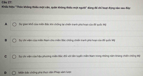 Khấu hiệu "Thóc không thiếu một cân, quân không thiếu một người" dùng đế chỉ hoạt động nào sau đây:
A Sự gian khổ của miền Bắc khi chống lại chiến tranh phá hoại của đế quốc Mỹ
B Sự chi viện của miền Nam cho miền Bắc chống chiến tranh phá hoại của đế quốc Mỹ
C Sự chi viện của hậu phương miền Bắc đối với tiền tuyến miền Nam trong những năm kháng chiến chống Mỹ
D Miền bắc chống phá thực dân Pháp xâm lược