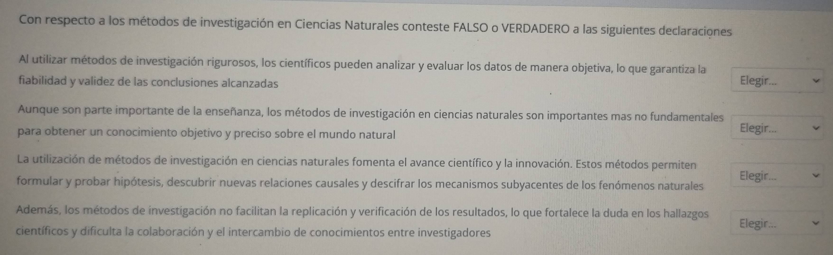 Con respecto a los métodos de investigación en Ciencias Naturales conteste FALSO o VERDADERO a las siguientes declaraciones 
Al utilizar métodos de investigación rigurosos, los científicos pueden analizar y evaluar los datos de manera objetiva, lo que garantiza la 
fiabilidad y validez de las conclusiones alcanzadas 
Elegir... 
Aunque son parte importante de la enseñanza, los métodos de investigación en ciencias naturales son importantes mas no fundamentales 
para obtener un conocimiento objetivo y preciso sobre el mundo natural 
Elegir... 
La utilización de métodos de investigación en ciencias naturales fomenta el avance científico y la innovación. Estos métodos permiten Elegir... 
formular y probar hipótesis, descubrir nuevas relaciones causales y descifrar los mecanismos subyacentes de los fenómenos naturales 
Además, los métodos de investigación no facilitan la replicación y verificación de los resultados, lo que fortalece la duda en los hallazgos 
científicos y dificulta la colaboración y el intercambio de conocimientos entre investigadores 
Elegir...