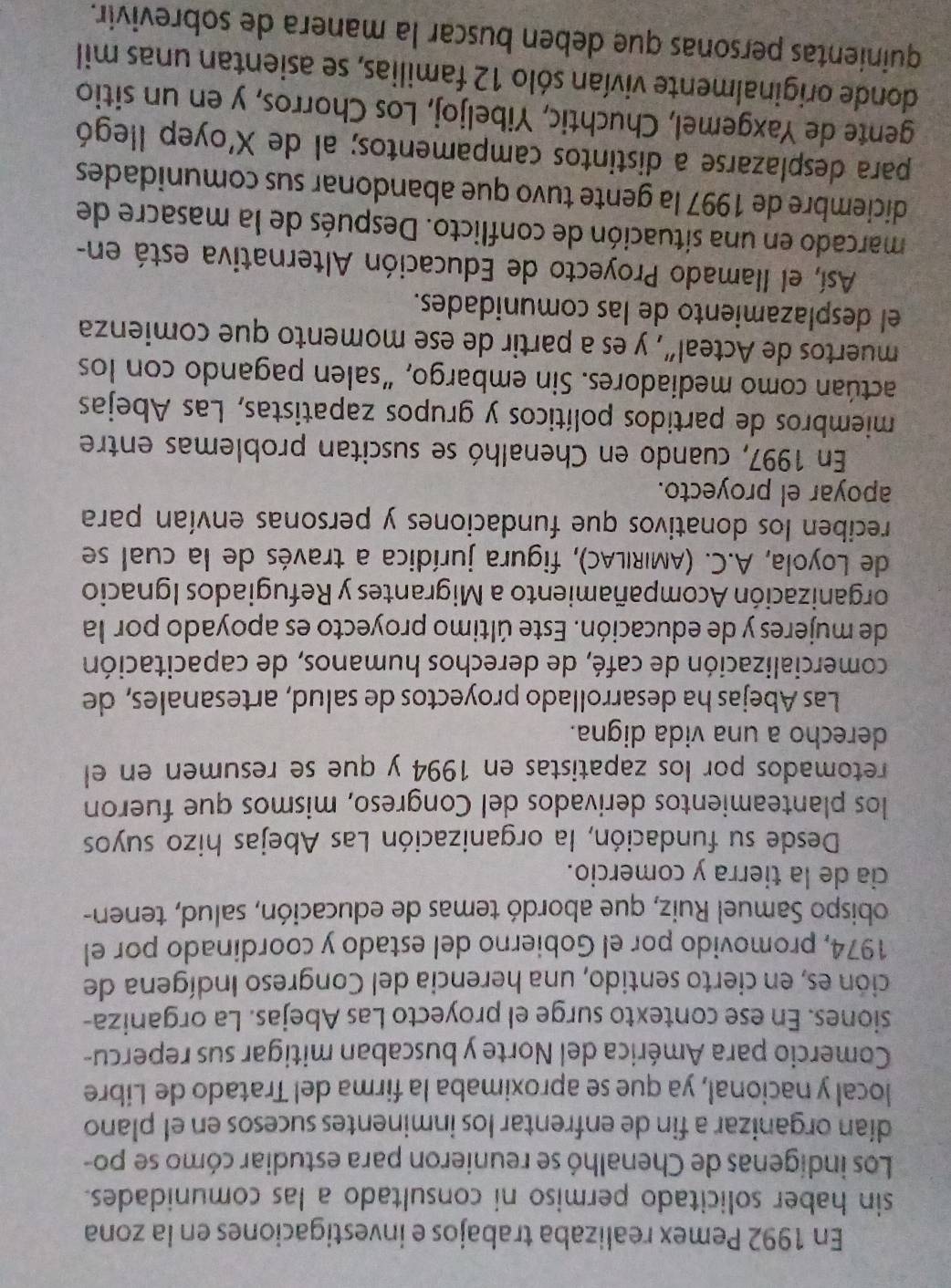 En 1992 Pemex realizaba trabajos e investigaciones en la zona
sin haber solicitado permiso ni consultado a las comunidades.
Los indígenas de Chenalhó se reunieron para estudiar cómo se po-
dían organizar a fin de enfrentar los inminentes sucesos en el plano
local y nacional, ya que se aproximaba la firma del Tratado de Libre
Comercio para América del Norte y buscaban mitigar sus repercu-
siones. En ese contexto surge el proyecto Las Abejas. La organiza-
ción es, en cierto sentido, una herencia del Congreso Indígena de
1974, promovido por el Gobierno del estado y coordinado por el
obispo Samuel Ruiz, que abordó temas de educación, salud, tenen-
cia de la tierra y comercio.
Desde su fundación, la organización Las Abejas hizo suyos
los planteamientos derivados del Congreso, mismos que fueron
retomados por los zapatistas en 1994 y que se resumen en el
derecho a una vida digna.
Las Abejas ha desarrollado proyectos de salud, artesanales, de
comercialización de café, de derechos humanos, de capacitación
de mujeres y de educación. Este último proyecto es apoyado por la
organización Acompañamiento a Migrantes y Refugiados Ignacio
de Loyola, A.C. (AMIRILAC), figura jurídica a través de la cual se
reciben los donativos que fundaciones y personas envían para
apoyar el proyecto.
En 1997, cuando en Chenalhó se suscitan problemas entre
miembros de partidos políticos y grupos zapatistas, Las Abejas
actúan como mediadores. Sin embargo, “salen pagando con los
muertos de Acteal”, y es a partir de ese momento que comienza
el desplazamiento de las comunidades.
Así, el llamado Proyecto de Educación Alternativa está en-
marcado en una situación de conflicto. Después de la masacre de
diciembre de 1997 la gente tuvo que abandonar sus comunidades
para desplazarse a distintos campamentos; al de X'oyep llegó
gente de Yaxgemel, Chuchtic, Yibeljoj, Los Chorros, y en un sitio
donde originalmente vivían sólo 12 familias, se asientan unas mil
quinientas personas que deben buscar la manera de sobrevivir.