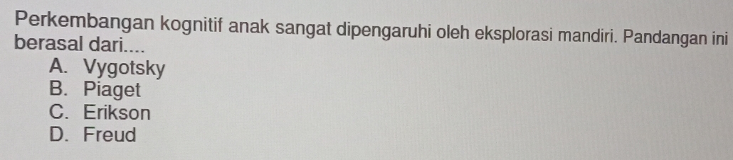 Perkembangan kognitif anak sangat dipengaruhi oleh eksplorasi mandiri. Pandangan ini
berasal dari....
A. Vygotsky
B. Piaget
C. Erikson
D.Freud