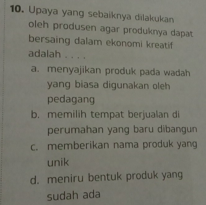 Upaya yang sebaiknya dilakukan
oleh produsen agar produknya dapat
bersaing dalam ekonomi kreatif
adalah . . . .
a. menyajikan produk pada wadah
yang biasa digunakan oleh 
pedagang
b. memilih tempat berjualan di
perumahan yang baru dibangun
c. memberikan nama produk yang
unik
d. meniru bentuk produk yang
sudah ada