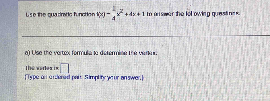 Use the quadratic function f(x)= 1/4 x^2+4x+1 to answer the following questions. 
a) Use the vertex formula to determine the vertex. 
The vertex is □ . 
(Type an ordered pair. Simplify your answer.)