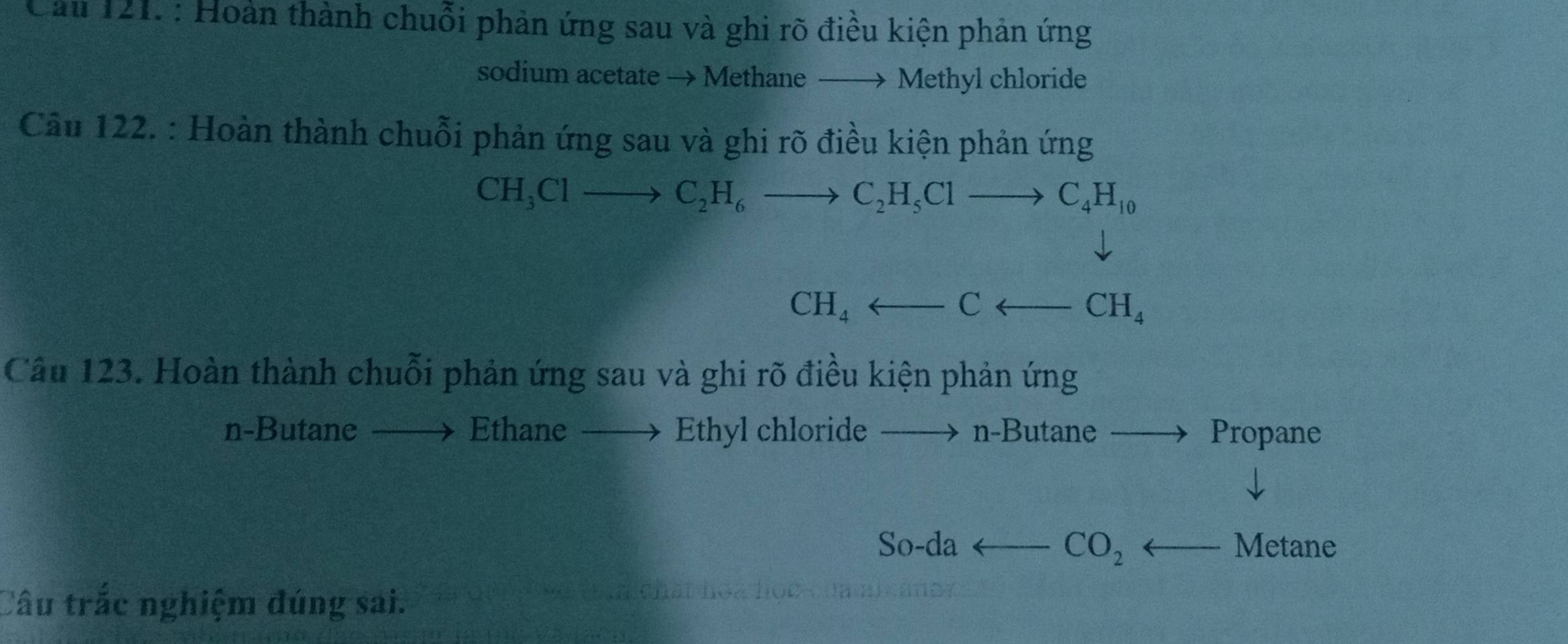 Cầu 121. : Hoàn thành chuỗi phản ứng sau và ghi rõ điều kiện phản ứng 
sodium acetate → Methane — → Methyl chloride 
Câu 122. : Hoàn thành chuỗi phản ứng sau và ghi rõ điều kiện phản ứng
CH_3Clto C_2H_6to C_2H_5Clto C_4H_10
CH_4arrow Carrow CH_4
Câu 123. Hoàn thành chuỗi phản ứng sau và ghi rõ điều kiện phản ứng 
n-Butane Ethane → Ethyl chloride n-Butane Propane 
So-da CO_2 Metane 
Câu trắc nghiệm đúng sai.