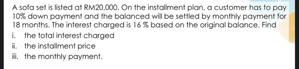 A sofa set is listed at RM20,000. On the installment plan, a customer has to pay
10% down payment and the balanced will be settled by monthly payment for
18 months. The interest charged is 16 % based on the original balance. Find 
i. the total interest charged 
ii. the installment price 
iii. the monthly payment.