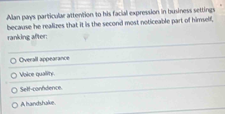 Alan pays particular attention to his facial expression in business settings
because he realizes that it is the second most noticeable part of himself,
ranking after:
Overall appearance
Voice quality.
Self-confdence.
A handshake.