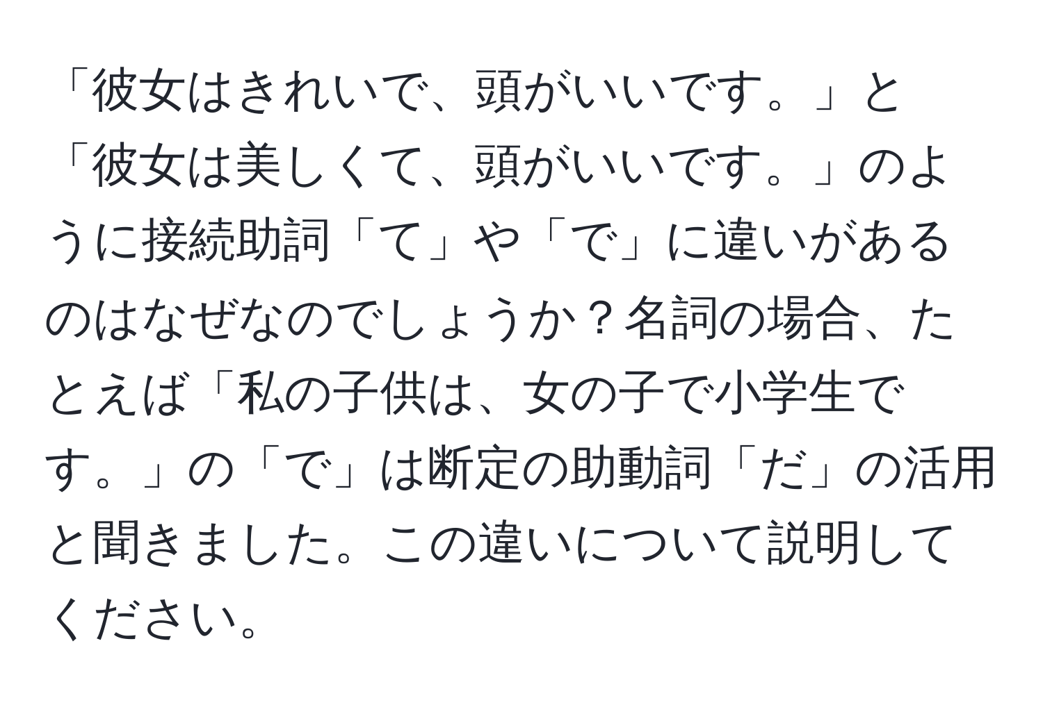 「彼女はきれいで、頭がいいです。」と「彼女は美しくて、頭がいいです。」のように接続助詞「て」や「で」に違いがあるのはなぜなのでしょうか？名詞の場合、たとえば「私の子供は、女の子で小学生です。」の「で」は断定の助動詞「だ」の活用と聞きました。この違いについて説明してください。