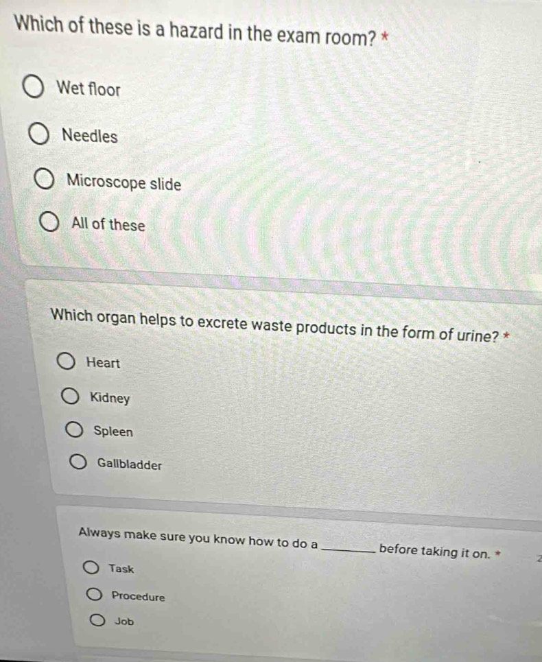 Which of these is a hazard in the exam room? *
Wet floor
Needles
Microscope slide
All of these
Which organ helps to excrete waste products in the form of urine? *
Heart
Kidney
Spleen
Gallbladder
Always make sure you know how to do a_ before taking it on. * 2
Task
Procedure
Job