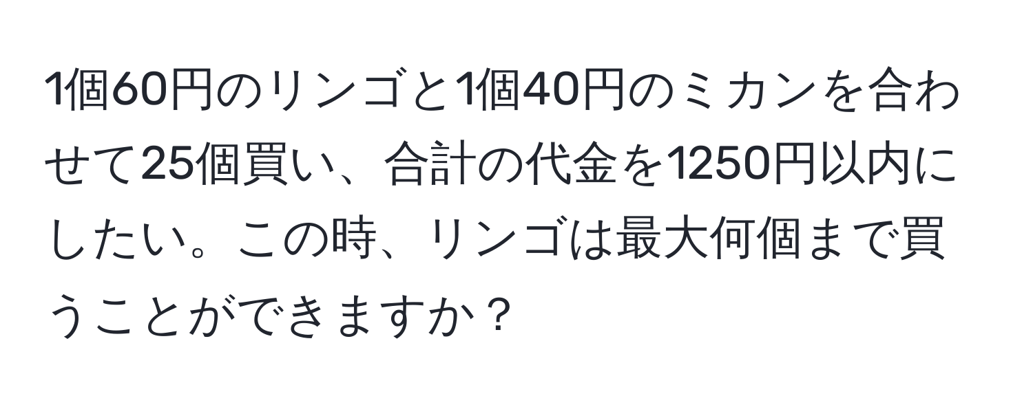 1個60円のリンゴと1個40円のミカンを合わせて25個買い、合計の代金を1250円以内にしたい。この時、リンゴは最大何個まで買うことができますか？