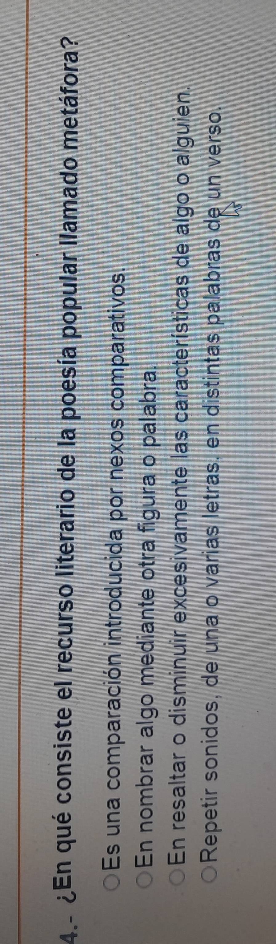 4 ¿En qué consiste el recurso literario de la poesía popular llamado metáfora?
Es una comparación introducida por nexos comparativos.
En nombrar algo mediante otra figura o palabra.
En resaltar o disminuir excesivamente las características de algo o alguien.
Repetir sonidos, de una o varias letras, en distintas palabras de un verso.