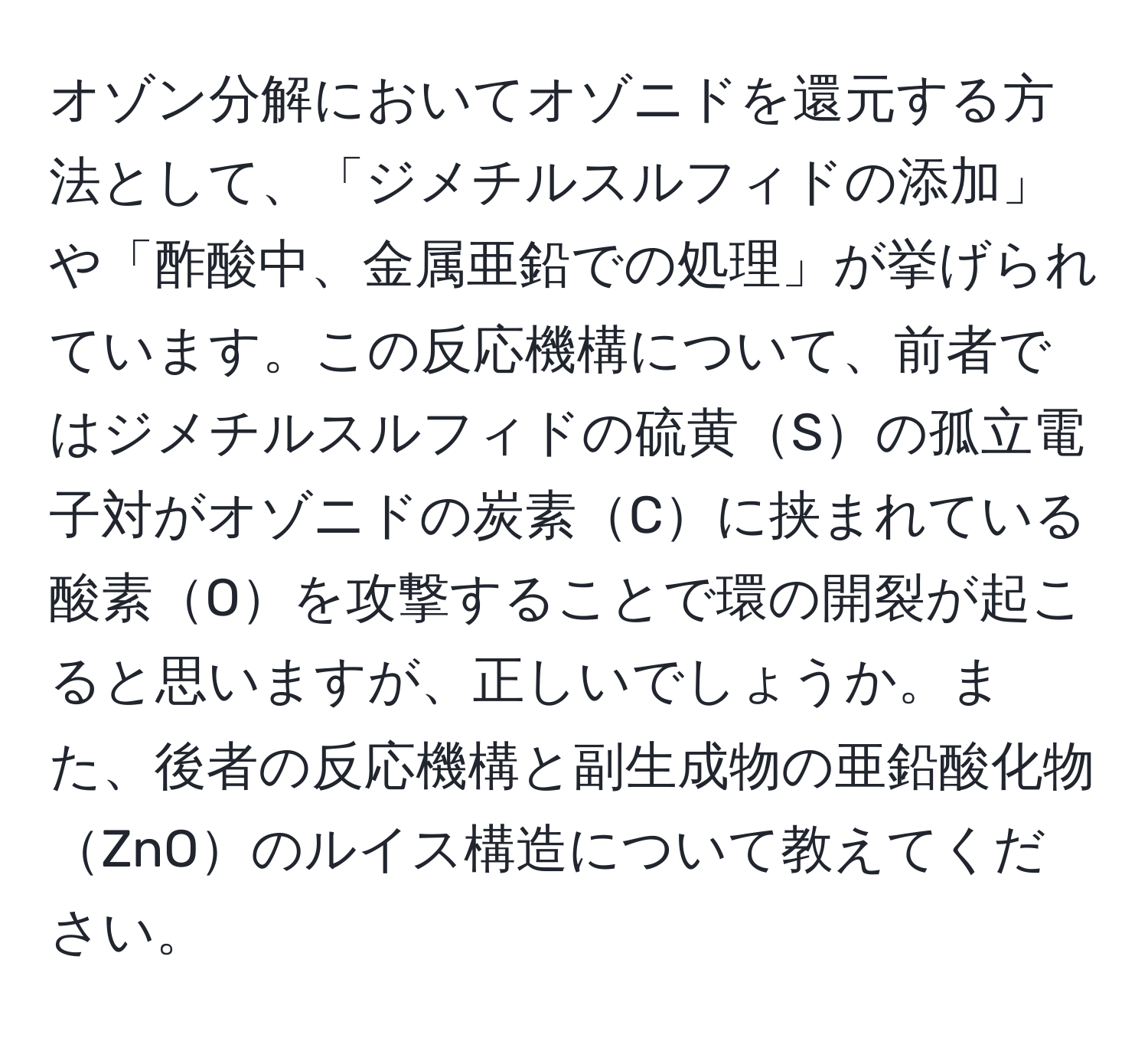 オゾン分解においてオゾニドを還元する方法として、「ジメチルスルフィドの添加」や「酢酸中、金属亜鉛での処理」が挙げられています。この反応機構について、前者ではジメチルスルフィドの硫黄Sの孤立電子対がオゾニドの炭素Cに挟まれている酸素Oを攻撃することで環の開裂が起こると思いますが、正しいでしょうか。また、後者の反応機構と副生成物の亜鉛酸化物ZnOのルイス構造について教えてください。