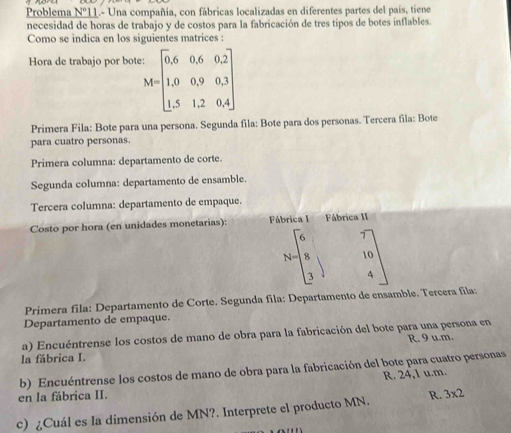 Problema N° *11.- Una compañía, con fábricas localizadas en diferentes partes del país, tiene
necesidad de horas de trabajo y de costos para la fabricación de tres tipos de botes inflables.
Como se indica en los siguientes matrices :
Hora de trabajo por bote:
M=beginbmatrix 0,6&0,6&0,2 1,0&0,9&0,3 1,5&1,2&0,4endbmatrix
Primera Fila: Bote para una persona. Segunda fila: Bote para dos personas. Tercera fila: Bote
para cuatro personas.
Primera columna: departamento de corte.
Segunda columna: departamento de ensamble.
Tercera columna: departamento de empaque.
Costo por hora (en unidades monetarias): Fábrica I Fábrica II
N=beginbmatrix 6&7 8&1&10 3&4endbmatrix
Primera fila: Departamento de Corte. Segunda fila: Departamento de ensamble. Tercera fila:
Departamento de empaque.
a) Encuéntrense los costos de mano de obra para la fabricación del bote para una persona en
la fábrica I. R. 9 u.m.
b) Encuéntrense los costos de mano de obra para la fabricación del bote para cuatro personas
R. 24,1 u.m.
en la fábrica II. R. 3* 2
c) ¿Cuál es la dimensión de MN?. Interprete el producto MN.