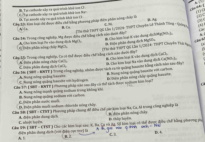 (1)
B. Tại cathode xảy ra quá trình khử ion Cl.
Câu 64: 
C. Tại cathode xảy ra quá trình khử ion Na^+.
(1) Cl
D. Tại anode xảy ra quá trình khử ion Cl.
D. Ag.
(3) C
Câu 53: Kim loại chỉ được điều chế bằng phương pháp điện phân nóng chảy là
(2)C
A. Ca. B. Cu. C. Ni.
[Thi thử THPT QG Lần 1/2024- THPT Chuyên Lê Thánh Tông - Quảng Nạ
(4)1
Các
Câu 54: Trong công nghiệp, Mg được điều chế bằng cách nào dưới đây?
B. Cho kim loại K vào dung dịch Mg(NO_3)_2 A. (
A. Cho kim loại Fe vào dung dịch MgCl_2.
D. Điện phân dung dịch MgSO₄.
Câu 65
C. Điện phân nóng chảy MgCl_2.
[Thi thử THPT QG Lần 1/2024- THPT Chuyên Thái Ngị (a
Câu 55: Trong công nghiệp, Ca có thể được điều chế bằng cách nào dưới đây? CaCl_2. (
B. Cho kim loại K vào dung dịch
A. Điện phân nóng chảy CaCl_2.
D. Cho kim loại Na vào dung dịch Ca (NO_3)_2-
C. Điện phân dung dịch CaCl_2.
Câu 56:  SBT - KNTT  Trong công nghiệp, nhôm được tách ra từ quặng bauxite bằng cách nào sau đây?
A. Nung nóng quặng bauxite. B. Nung nóng quặng bauxite với carbon.
C. Nung nóng quặng bauxite với hydrogen. D. Điện phân nóng chảy quặng bauxite.
Câu 57:  SBT - KNTT  Phương pháp nào sau đây có thể tách được sodium kim loại? Ha,
Câ
A. Nung nóng mạnh quặng sodium trong không khí.
B. Nung nóng quặng sodium với carbon.
C. Điện phân nước muối.
D. Điện phân muối sodium chloride nóng chảy.
Câu 58:  SBT - CTST  Phương pháp chung để điều chế các kim loại Na, Ca, Al trong công nghiệp là
A. điện phân dung dịch. B. điện phân nóng chảy.
C. nhiệt luyện. D. thủy luyện.
Câu 59:  SBT - CTST  Cho các kim loại sau: K, Ba, Cụ và Ag. Số kim loại có thể được điều chế bằng phương phá
điện phân dung dịch (với điện cực trơ) là
A. 1. B. 2. C. 3. D. 4.