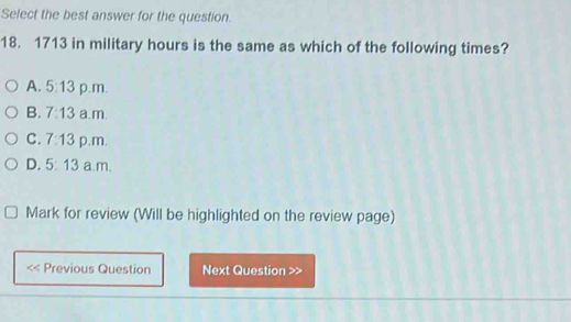 Select the best answer for the question.
18. 1713 in military hours is the same as which of the following times?
A. 5:13 p.m.
B. 7:13 a.m.
C. 7:13 p.m.
D. 5:13 a.m.
Mark for review (Will be highlighted on the review page)
Previous Question Next Question >