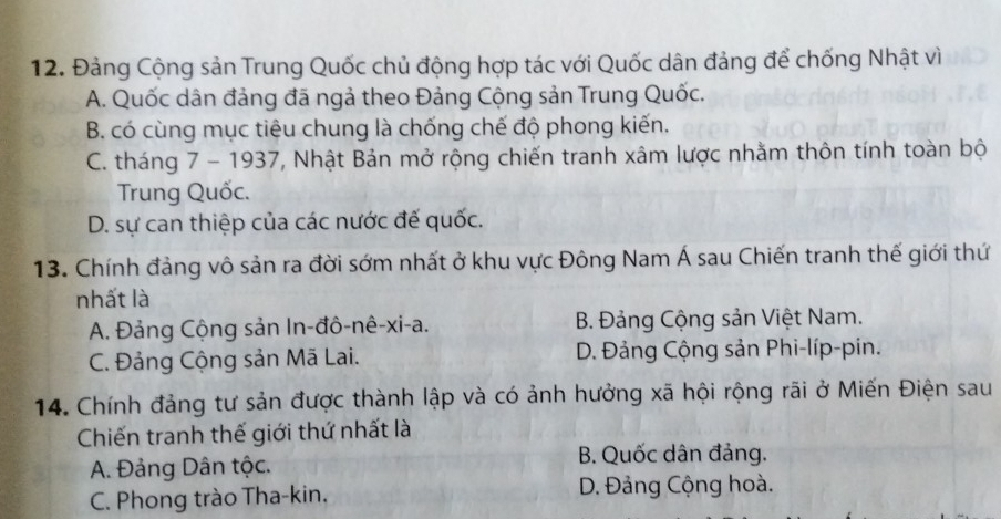 Đảng Cộng sản Trung Quốc chủ động hợp tác với Quốc dân đảng để chống Nhật vì
A. Quốc dân đảng đã ngả theo Đảng Cộng sản Trung Quốc.
B. có cùng mục tiêu chung là chống chế độ phong kiến.
C. tháng 7 - 1937, Nhật Bản mở rộng chiến tranh xâm lược nhằm thôn tính toàn bộ
Trung Quốc.
D. sự can thiệp của các nước đế quốc.
13. Chính đảng vô sản ra đời sớm nhất ở khu vực Đông Nam Á sau Chiến tranh thế giới thứ
nhất là
A. Đảng Cộng sản In-đô-nê-xi-a. B. Đảng Cộng sản Việt Nam.
C. Đảng Cộng sản Mã Lai. D. Đảng Cộng sản Phi-líp-pin.
14. Chính đảng tư sản được thành lập và có ảnh hưởng xã hội rộng rãi ở Miến Điện sau
Chiến tranh thế giới thứ nhất là
A. Đảng Dân tộc.
B. Quốc dân đảng.
C. Phong trào Tha-kin. D. Đảng Cộng hoà.