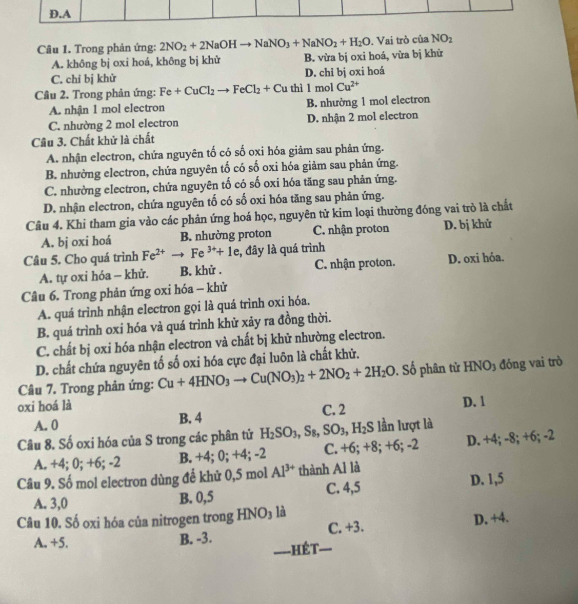 Trong phản ứng: 2NO_2+2NaOHto NaNO_3+NaNO_2+H_2O. Vai trò của NO_2
A. không bị oxi hoá, không bị khử B. vừa bị oxi hoá, vừa bị khử
C. chỉ bị khử D. chỉ bị oxi hoá
Câu 2. Trong phản ứng: Fe+CuCl_2to FeCl_2+Cu thì 1mc Cu^(2+)
A. nhận 1 mol electron B. nhường 1 mol electron
C. nhường 2 mol electron D. nhận 2 mol electron
Cầu 3. Chất khử là chất
A. nhận electron, chứa nguyên tố có số oxi hóa giảm sau phản ứng.
B. nhường electron, chứa nguyên tố có số oxi hóa giảm sau phản ứng.
C. nhường electron, chứa nguyên tố có số oxi hóa tăng sau phản ứng.
D. nhận electron, chứa nguyên tố có số oxi hóa tăng sau phản ứng.
Câu 4. Khi tham gia vào các phản ứng hoá học, nguyên tử kim loại thường đóng vai trò là chất
A. bj oxi hoá B. nhường proton C. nhận proton D. bị khử
Câu 5. Cho quá trình Fe^(2+)to Fe^(3+)+1e , đây là quá trình
A. tự oxi hóa - khử. B. khử . C. nhận proton. D. oxi hóa.
Câu 6. Trong phản ứng oxi hóa - khử
A. quá trình nhận electron gọi là quá trình oxi hóa.
B. quá trình oxi hóa và quá trình khử xảy ra đồng thời.
C. chất bị oxi hóa nhận electron và chất bị khử nhường electron.
D. chất chứa nguyên tố số oxi hóa cực đại luôn là chất khử.
Câu 7. Trong phản ứng: Cu+4HNO_3to Cu(NO_3)_2+2NO_2+2H_2O 1. Số phân tử HNO3 đóng vai trò
oxi hoá là
C. 2 D. 1
A. 0
B. 4
Câu 8. Số oxi hóa của S trong các phân tử H_2SO_3,S_8,SO_3,H_2S lần lượt là
A. +4; 0; +6; -2 B. +4; 0; +4; -2 C. +6; +8; +6; -2 D. +4; -8; +6; -2
Câu 9. Số mol electron dùng để khử 0,5 mol Al^(3+) thành Al là
A. 3,0 B. 0,5 C. 4,5 D. 1,5
Câu 10. Số oxi hóa của nitrogen trong HNO_3 là
A. +5. B. -3. C. +3.
D. +4.
—  hét