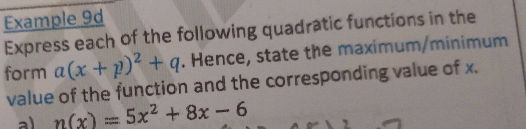 Example 9d 
Express each of the following quadratic functions in the 
form a(x+p)^2+q. Hence, state the maximum/minimum 
value of the function and the corresponding value of x. 
a) n(x)=5x^2+8x-6