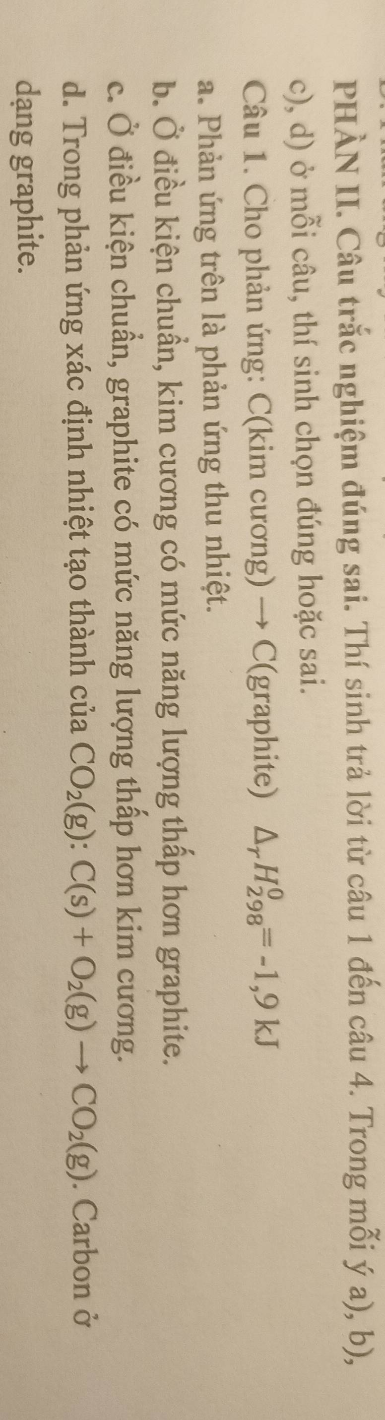 PHÀN II. Câu trắc nghiệm đúng sai. Thí sinh trả lời từ câu 1 đến câu 4. Trong mỗi ý a), b),
c), d) ở mỗi câu, thí sinh chọn đúng hoặc sai.
Câu 1. Cho phản ứng: C(kim cương) → C(graphite) △ _rH_(298)^0=-1,9kJ
a. Phản ứng trên là phản ứng thu nhiệt.
b. Ở điều kiện chuẩn, kim cương có mức năng lượng thấp hơn graphite.
c. Ở điều kiện chuẩn, graphite có mức năng lượng thấp hơn kim cương.
d. Trong phản ứng xác định nhiệt tạo thành của CO_2(g):C(s)+O_2(g)to CO_2(g). Carbon ở
dang graphite.