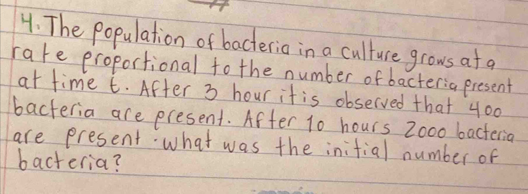 The Population of bacteria in a culture grows af a 
rate proportional to the number of bacter:a present 
at time t. After 3 hour it is observed that 400
bacteria are present. After 10 hours Zooo bacteria 
are present. what was the initial number of 
bacteria?