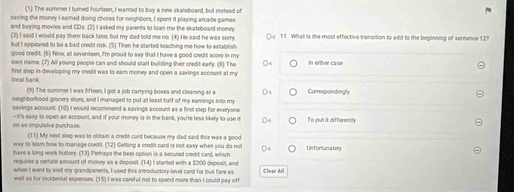 (1) The summer I turned fourteen, I wanted to buy a new skateboard, but instead of
saving the money I eared doing chores for neighbors, I spent it playing arcade games
and buying movies and CDs (2) I asked my parents to loan me the skateboard money.
(3) I said I would pay them back later, but my dad told me no. (4) He said he was sorry, 11. What is the most effective transition to add to the beginning of sentence 12?
but I appeared to be a bad credit risk. (5) Then he started teaching me how to establish
good credit. (6) Now, at seventeen, I'm proud to say that I have a good credit score in my
own name. (7) All young people can and should start building their credit early. (8) The In either case
first step in developing my credit was to eam money and open a savings account at my
local bank. Correspondingly
(9) The summer I was fifteen, I got a job carrying boxes and cleaning at a
neighborhood grocery store, and I managed to put at least half of my earnings into my
savings account. (10) I would recommend a savings account as a first step for everyone
-It's easy to open an account, and if your money is in the bank, you're less likely to use it To put it differently
on an impulsive purchase.
(11) My next step was to obtain a credit card because my dad said this was a good
way to leam how to manage credit. (12) Getting a credit card is not easy when you do not Unfortunately
have a long work history. (13) Perhaps the best option is a secured credit card, which
requires a certain amount of money as a deposit. (14) I started with a $200 deposit, and
when I went to visit my grandparents, I used this introductory-level card for bus fare as Clear All
well as for incidental expenses. (15) I was careful not to spend more than I could pay off