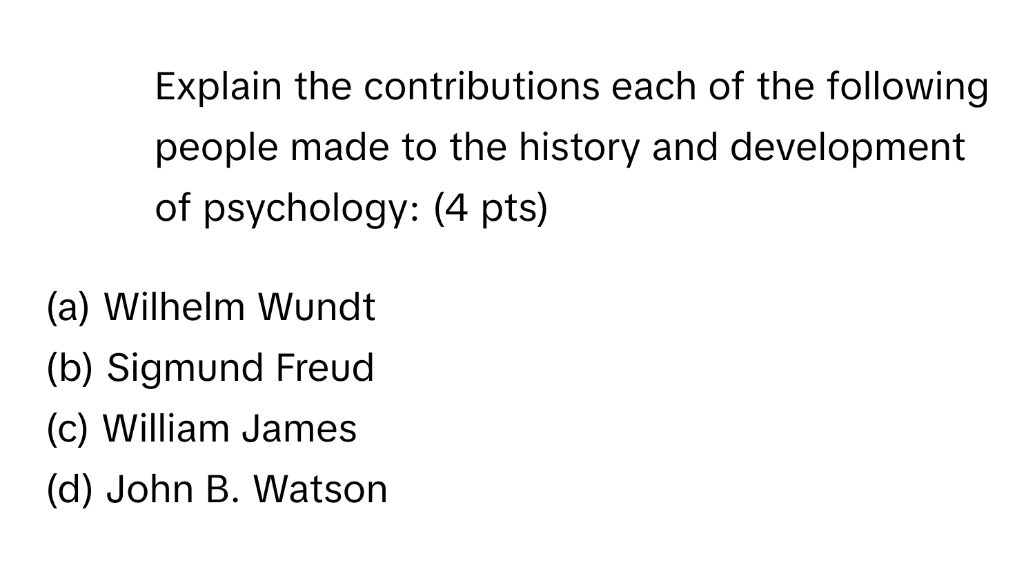 Explain the contributions each of the following people made to the history and development of psychology: (4 pts)

(a) Wilhelm Wundt
(b) Sigmund Freud
(c) William James
(d) John B. Watson