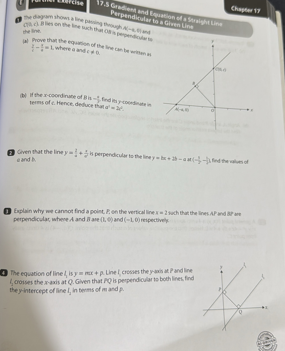 Chapter 17
lexercise 17.5 Gradient and Equation of a Straight Line
Perpendicular to a Given Line
The diagram shows a line passing through
C(0,c), , B lies on the line such that OB is p A(-a,0) lar to
the line. and
(a) at the equation of the line can be written as
 y/c - x/a =1 , where a and c!= 0.
(b) If the x-coordinate of B is - a/3  , find its y-coordinate in
terms of c. Hence, deduce that a^2=2c^2.
2Given that the line y= 2/a + x/a^2  is perpendicular to the line y=bx+2b-a at (- 5/2 ,- 1/2 ) , find the values of
a and b.
3 Explain why we cannot find a point, P, on the vertical line x=2such that the lines AP and BP are
perpendicular, where A and B are (1,0) and (-1,0) respectively.
4 The equation of line l_1isy=mx+p. Line l_1 crosses the y-axis at P and line
l_2 crosses the x-axis at 4. Given that PQ is perpendicular to both lines, find
the y-intercept of line l_2 in terms of m and p.
A1-