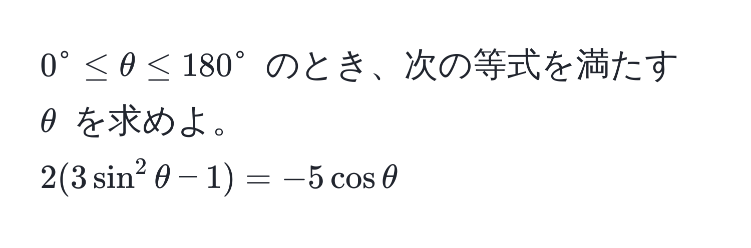 $0° ≤ θ ≤ 180°$ のとき、次の等式を満たす $θ$ を求めよ。  
$2(3sin^2θ - 1) = -5cosθ$